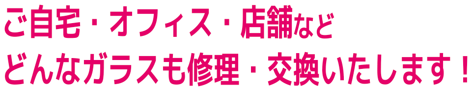 ご自宅・オフィス・店舗など
どんなガラスも修理・交換いたします!